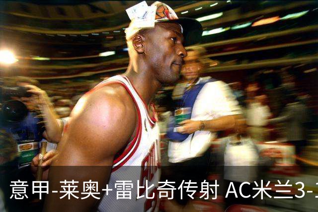 意甲-莱奥+雷比奇传射 AC米兰3-1险夺客场连胜